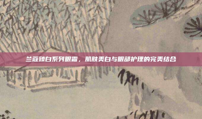 兰蔻臻白系列眼霜，肌肤美白与眼部护理的完美结合