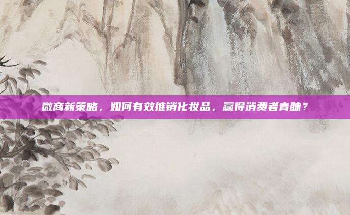 微商新策略，如何有效推销化妆品，赢得消费者青睐？