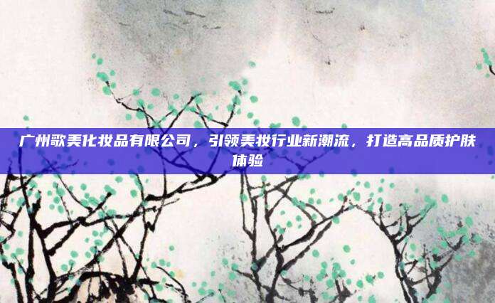 广州歌美化妆品有限公司，引领美妆行业新潮流，打造高品质护肤体验