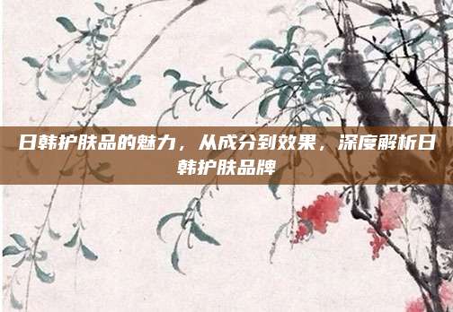 日韩护肤品的魅力，从成分到效果，深度解析日韩护肤品牌