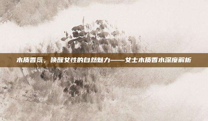 木质香氛，唤醒女性的自然魅力——女士木质香水深度解析