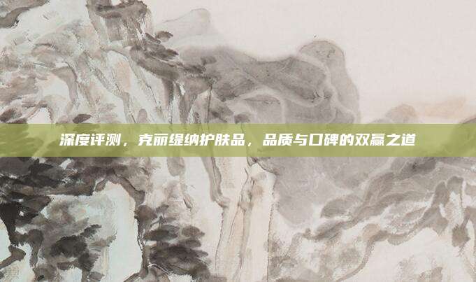 深度评测，克丽缇纳护肤品，品质与口碑的双赢之道
