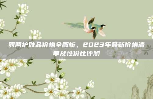 羽西护肤品价格全解析，2023年最新价格清单及性价比评测