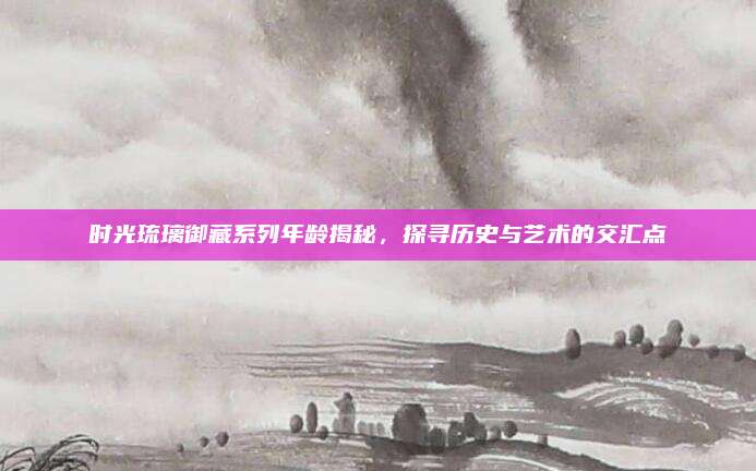 时光琉璃御藏系列年龄揭秘，探寻历史与艺术的交汇点