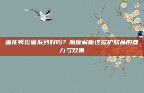 雪花秀珍雪系列好吗？深度解析这款护肤品的魅力与效果