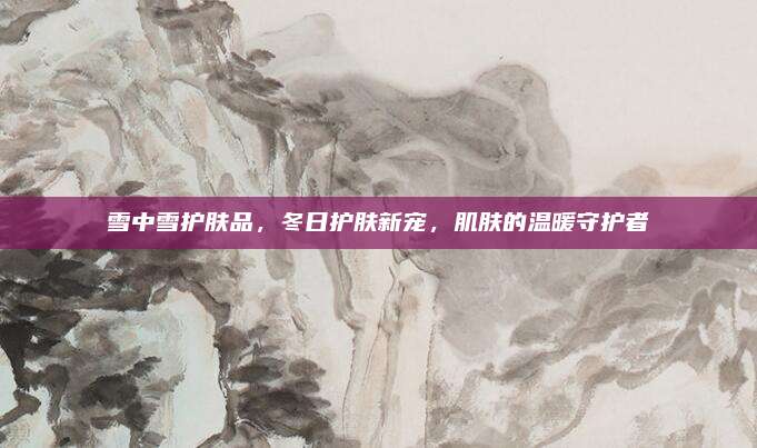 雪中雪护肤品,冬日护肤新宠,肌肤的温暖守护者