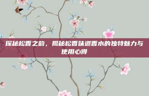 探秘松香之韵，揭秘松香味道香水的独特魅力与使用心得