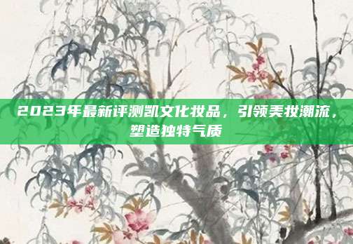 2023年最新评测凯文化妆品，引领美妆潮流，塑造独特气质
