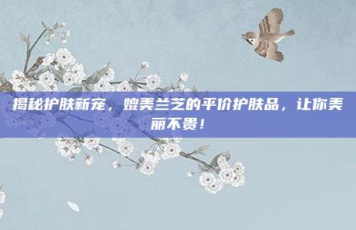 揭秘护肤新宠，媲美兰芝的平价护肤品，让你美丽不贵！