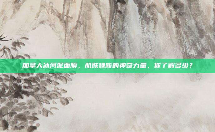 加拿大冰河泥面膜，肌肤焕新的神奇力量，你了解多少？
