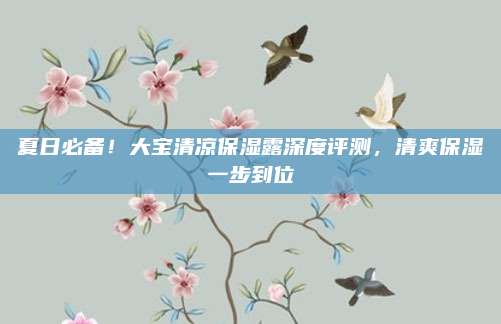 夏日必备！大宝清凉保湿露深度评测，清爽保湿一步到位