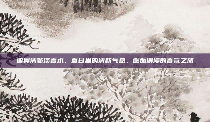 迪奥清新淡香水，夏日里的清新气息，邂逅浪漫的香氛之旅