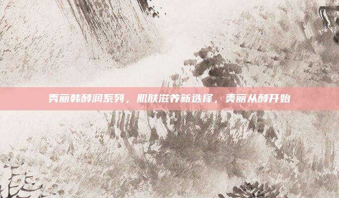 秀丽韩酵润系列，肌肤滋养新选择，美丽从酵开始