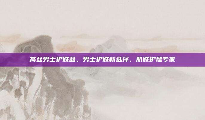 高丝男士护肤品，男士护肤新选择，肌肤护理专家