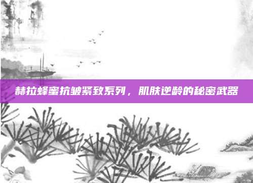 赫拉蜂蜜抗皱紧致系列，肌肤逆龄的秘密武器