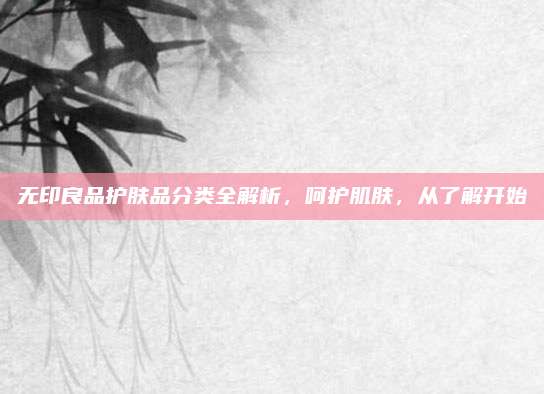 无印良品护肤品分类全解析，呵护肌肤，从了解开始