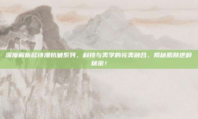 深度解析欧诗漫抗皱系列,科技与美学的完美融合,揭秘肌肤逆龄秘密!
