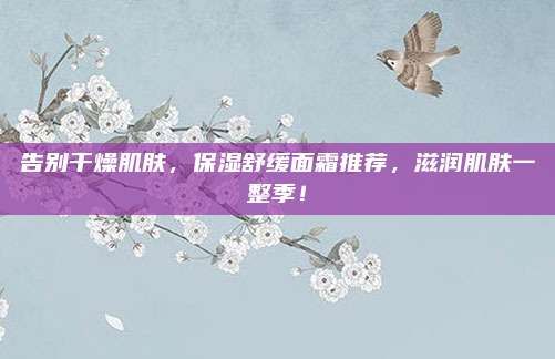 告别干燥肌肤，保湿舒缓面霜推荐，滋润肌肤一整季！