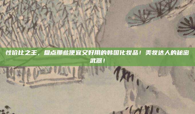 性价比之王，盘点那些便宜又好用的韩国化妆品！美妆达人的秘密武器！