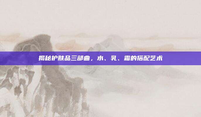 揭秘护肤品三部曲，水、乳、霜的搭配艺术