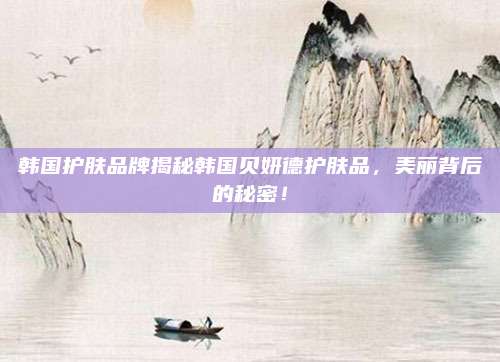 韩国护肤品牌揭秘韩国贝妍德护肤品，美丽背后的秘密！