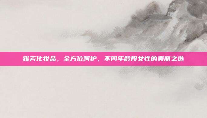 雅芳化妆品,全方位呵护,不同年龄段女性的美丽之选