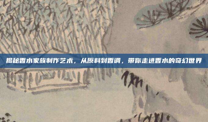 揭秘香水家族制作艺术，从原料到香调，带你走进香水的奇幻世界