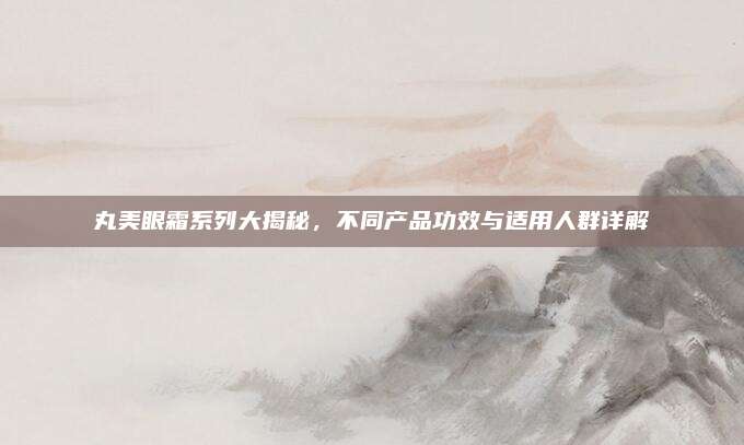 丸美眼霜系列大揭秘，不同产品功效与适用人群详解