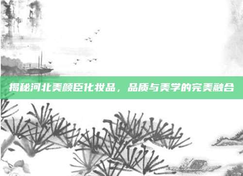 揭秘河北美颜臣化妆品，品质与美学的完美融合