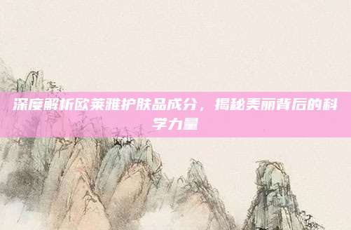 深度解析欧莱雅护肤品成分，揭秘美丽背后的科学力量