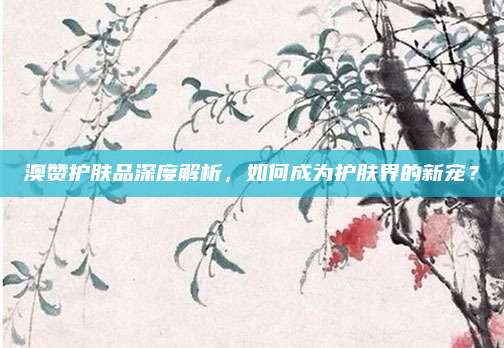 澳赞护肤品深度解析，如何成为护肤界的新宠？
