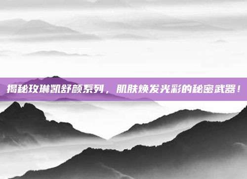 揭秘玫琳凯舒颜系列，肌肤焕发光彩的秘密武器！