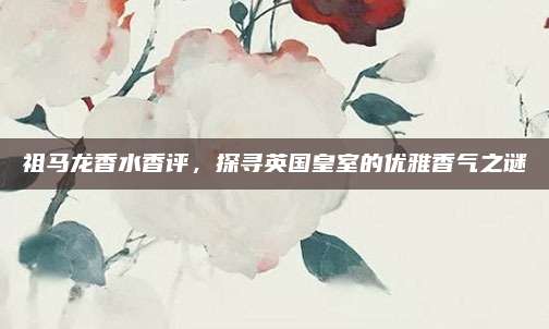 祖马龙香水香评，探寻英国皇室的优雅香气之谜