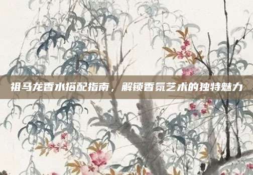 祖马龙香水搭配指南，解锁香氛艺术的独特魅力