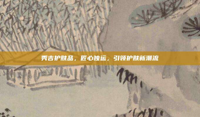 秀吉护肤品，匠心独运，引领护肤新潮流