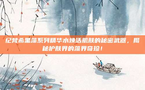 纪梵希黑藻系列精华水焕活肌肤的秘密武器，揭秘护肤界的藻界奇珍！