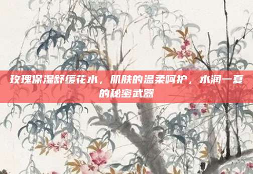 玫瑰保湿舒缓花水，肌肤的温柔呵护，水润一夏的秘密武器