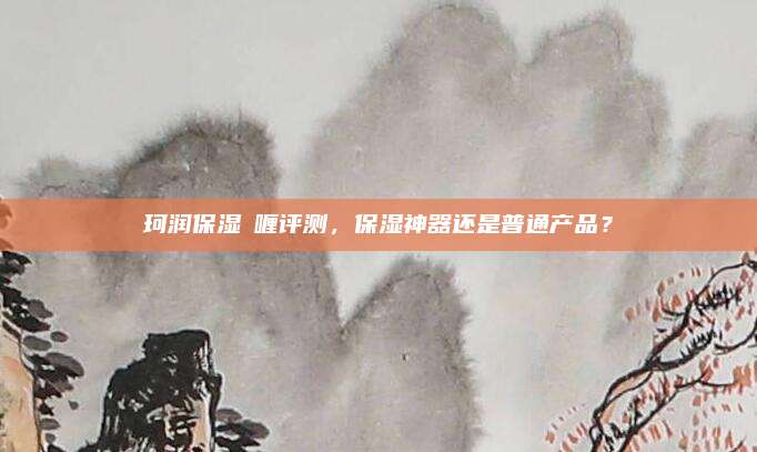 珂润保湿啫喱评测，保湿神器还是普通产品？