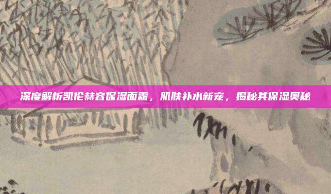 深度解析凯伦赫容保湿面霜，肌肤补水新宠，揭秘其保湿奥秘