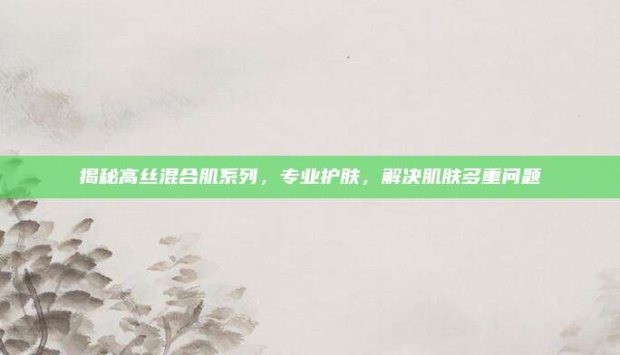 揭秘高丝混合肌系列，专业护肤，解决肌肤多重问题