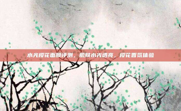 水光樱花面膜评测，肌肤水光透亮，樱花香氛体验