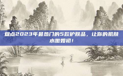 盘点2023年最热门的5款护肤品，让你的肌肤水嫩如初！