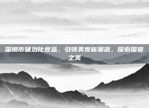 深圳市确治化妆品，引领美妆新潮流，探索国货之美