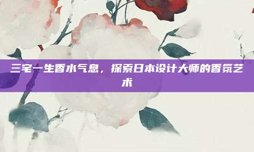 三宅一生香水气息,探索日本设计大师的香氛艺术