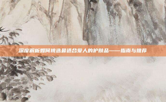 深度解析如何挑选最适合爱人的护肤品——指南与推荐