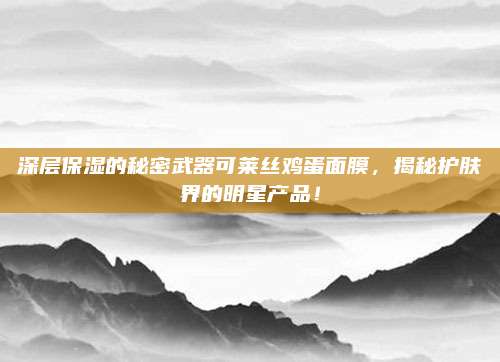 深层保湿的秘密武器可莱丝鸡蛋面膜,揭秘护肤界的明星产品!
