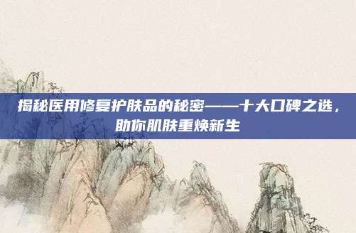 揭秘医用修复护肤品的秘密——十大口碑之选,助你肌肤重焕新生