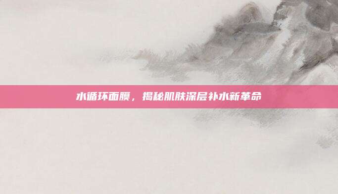 水循环面膜，揭秘肌肤深层补水新革命