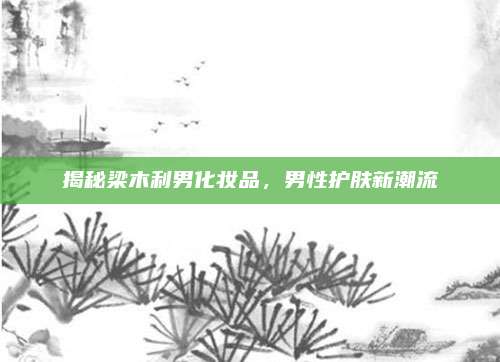 揭秘梁木利男化妆品,男性护肤新潮流