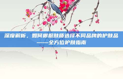 深度解析,如何根据肤质选择不同品牌的护肤品——全方位护肤指南